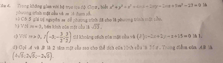 Trong không gian với hệ trục tọa độ Oag z , biết x^2+y^2+z^2+4nx+2ny-2mz+9m^2-27=0 là 
phương trình mặt cầu và m là tham số. 
a) Có 5 giá trị nguyên m để phương trình đã cho là phương trình mặt cầu. 
b) Với m=0 , bán kính của mặt cầu 1dot asqrt(33). 
c) Với m>0, I(-3;- 3/2 ; 3/2 ) thì khoảng cách của mặt cầu và (F): -2x+2y-z+15=0 là 1. 
d) Gọi A và B là 2 tâm mặt cầu sao cho thể tích của hình cầu là 36π. Trung điểm của AB là
(4sqrt(6);2sqrt(6);-2sqrt(6)).