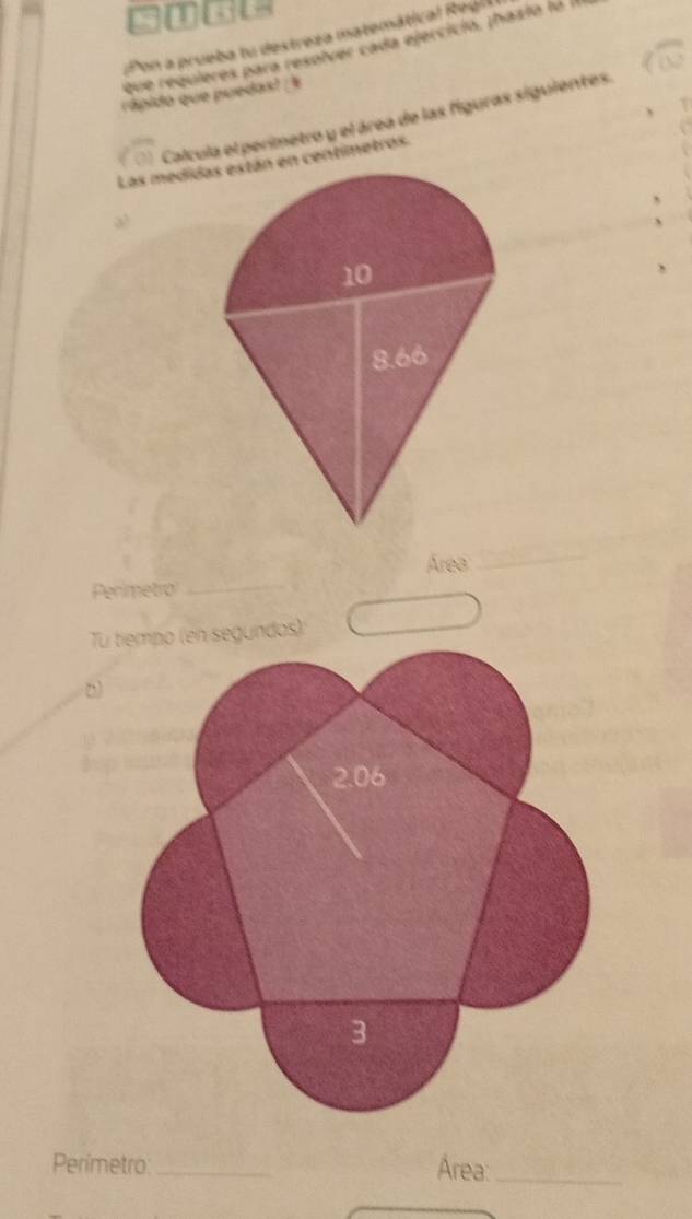 Pon a prueba tu destreza matemátical Regl 
que requieres para resolver cada ejercíció. tházia la l 
rápido que puedas? / % 
Calcula el perimetro y el área de las figuras siguientes. 
Las medidn centimetros. 
、 
Área 
_ 
Perimetro 
_ 
Tuos): 
_ 
Perimetro _Área:_