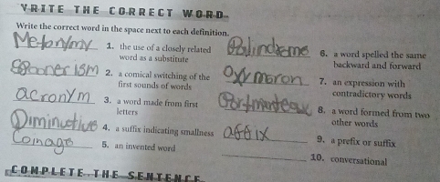 HE C OR R EC T W OR D 
Write the correct word in the space next to each definition. 
_1. the use of a closely related _6. a word spelled the same 
_ 
word as a substitute backward and forward 
2. a comical switching of the _7. an expression with 
_ 
first sounds of words contradictory words 
_ 
3. a word made from first _8. a word formed from two other words 
letters 
_ 
_4. a suffix indicating smallness _9. a prefix or suffix 
5. an invented word 
10. conversational 
COM PLETE THE SEN TEN C E