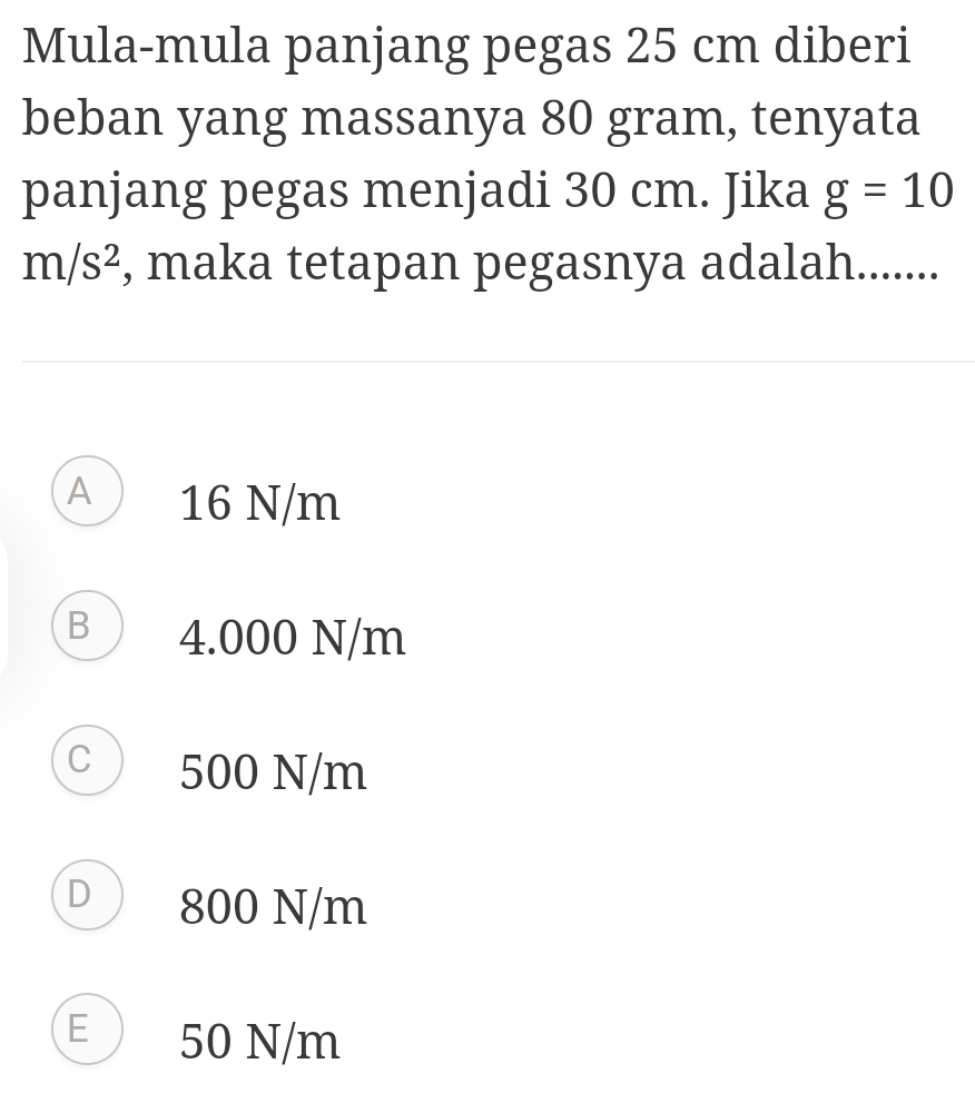 Mula-mula panjang pegas 25 cm diberi
beban yang massanya 80 gram, tenyata
panjang pegas menjadi 30 cm. Jika g=10
m/s^2 , maka tetapan pegasnya adalah.......
A 16 N/m
B ) 4.000 N/m
C 500 N/m
D 800 N/m
E 50 N/m