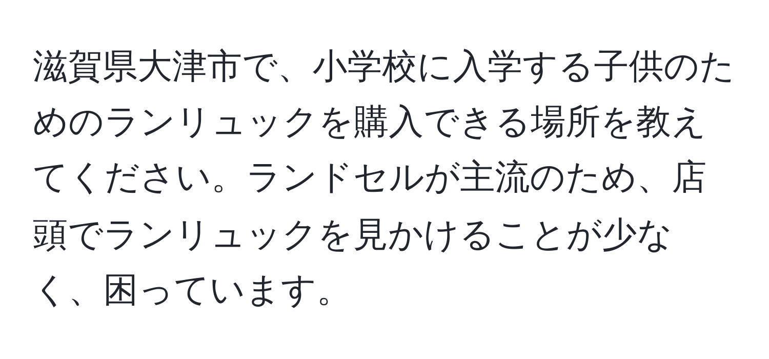 滋賀県大津市で、小学校に入学する子供のためのランリュックを購入できる場所を教えてください。ランドセルが主流のため、店頭でランリュックを見かけることが少なく、困っています。