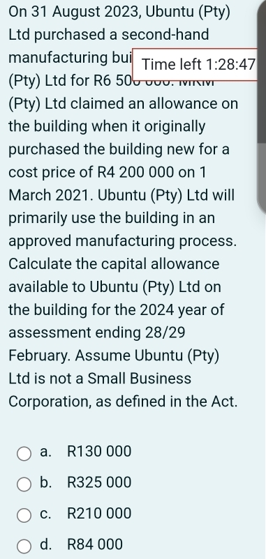 On 31 August 2023, Ubuntu (Pty)
Ltd purchased a second-hand
manufacturing bui Time left 1:28:47
(Pty) Ltd for R6 50
(Pty) Ltd claimed an allowance on
the building when it originally
purchased the building new for a
cost price of R4 200 000 on 1
March 2021. Ubuntu (Pty) Ltd will
primarily use the building in an
approved manufacturing process.
Calculate the capital allowance
available to Ubuntu (Pty) Ltd on
the building for the 2024 year of
assessment ending 28/29
February. Assume Ubuntu (Pty)
Ltd is not a Small Business
Corporation, as defined in the Act.
a. R130 000
b. R325 000
c. R210 000
d. R84 000