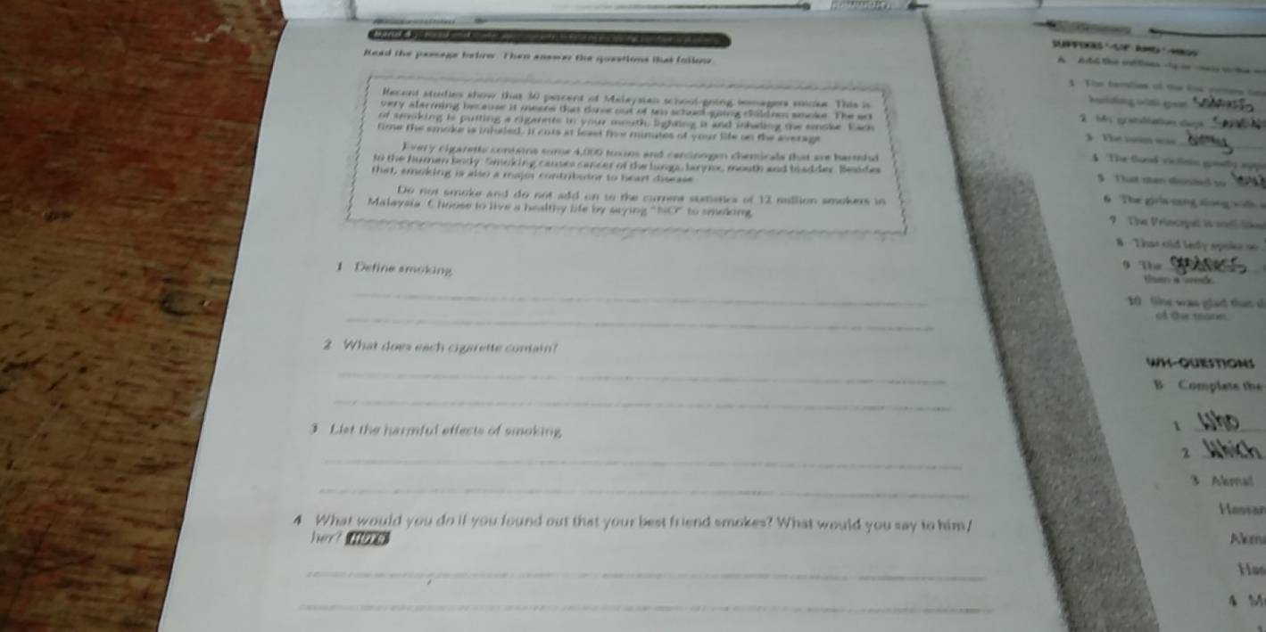 lead the passage below. Then enswer the questions that fallon 
AAtl te eta la ie ia e a 
1 T e tamlias of t ls = 
Recent studies show that 30 percent of Malaysian school-going somagers smoke. This is 
harlding wal gear 
very alarming because it meare that dance out of to school going childom smoke. The ant 
h eratdiation cae 
of smoking is putting a cigaets in your mouth, lighting it and inhading the smoke. Eack 
_ 
time the smoke is intred. it ems at leset thr minates of your life on the everage 
The tomw 
E very cigaretl contains some 4,000 toons and carcinogen chemicals that are harehi 
The Soed viclisin gslly spps 
to the humen body Smoking causes cancer of the lungs, larye, mouth and badder. Beaide § Tt ran donte su 
that, emoking is also a majos contribudor to heart disesse 6 The giía sang xong x n 
Do not smoke and do not add on to the current statistics of 12 million smokers in 
Malaveia. Choose to live a healthy life by saying "NO" to seeking 7 The Princepel is wel like 
8 That old ledy spois so 
1 Define smoking 
9 The_ 
_ 
_ 
10 Sie was glad tht s 
_ 
2 What does each cigarette contain? WH-QuISTIONS 
_ 
B Complate the 
3 Liet the harmful effects of smoking 
_1 
_ 
_2 
_ 
3 Akmal 
Hassan 
4 What would you do if you found out that your best friend smokes? What would you say to him/ 
her？ Akm 
_ 
Had 
_
4 M