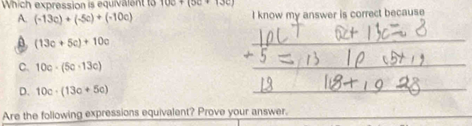 Which expression is equivalent to 10c+(5c+13c)
A. (-13c)+(-5c)+(-10c) I know my answer is correct because
A (13c+5c)+10c
_
_
C. 10c· (5c· 13c) overline  overline E
D. 10c· (13c+5c)
_
Are the following expressions equivalent? Prove your answer._