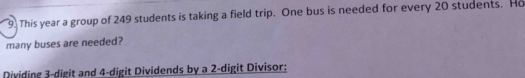 This year a group of 249 students is taking a field trip. One bus is needed for every 20 students. Ho 
many buses are needed? 
Dividing 3 -digit and 4 -digit Dividends by a 2 -digit Divisor: