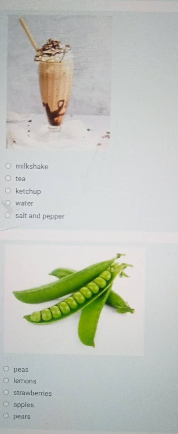 milkshake 
tea 
ketchup 
water 
salt and pepper 
peas 
lemons 
strawberries 
apples. 
pears