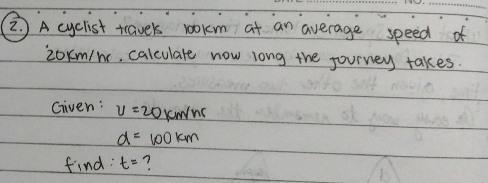 )A cyclist travels 100km at an average speed of
2oKm/n, calculate now long the journey takes. 
Given: v=20km/hr
d=100km
find: t= ?