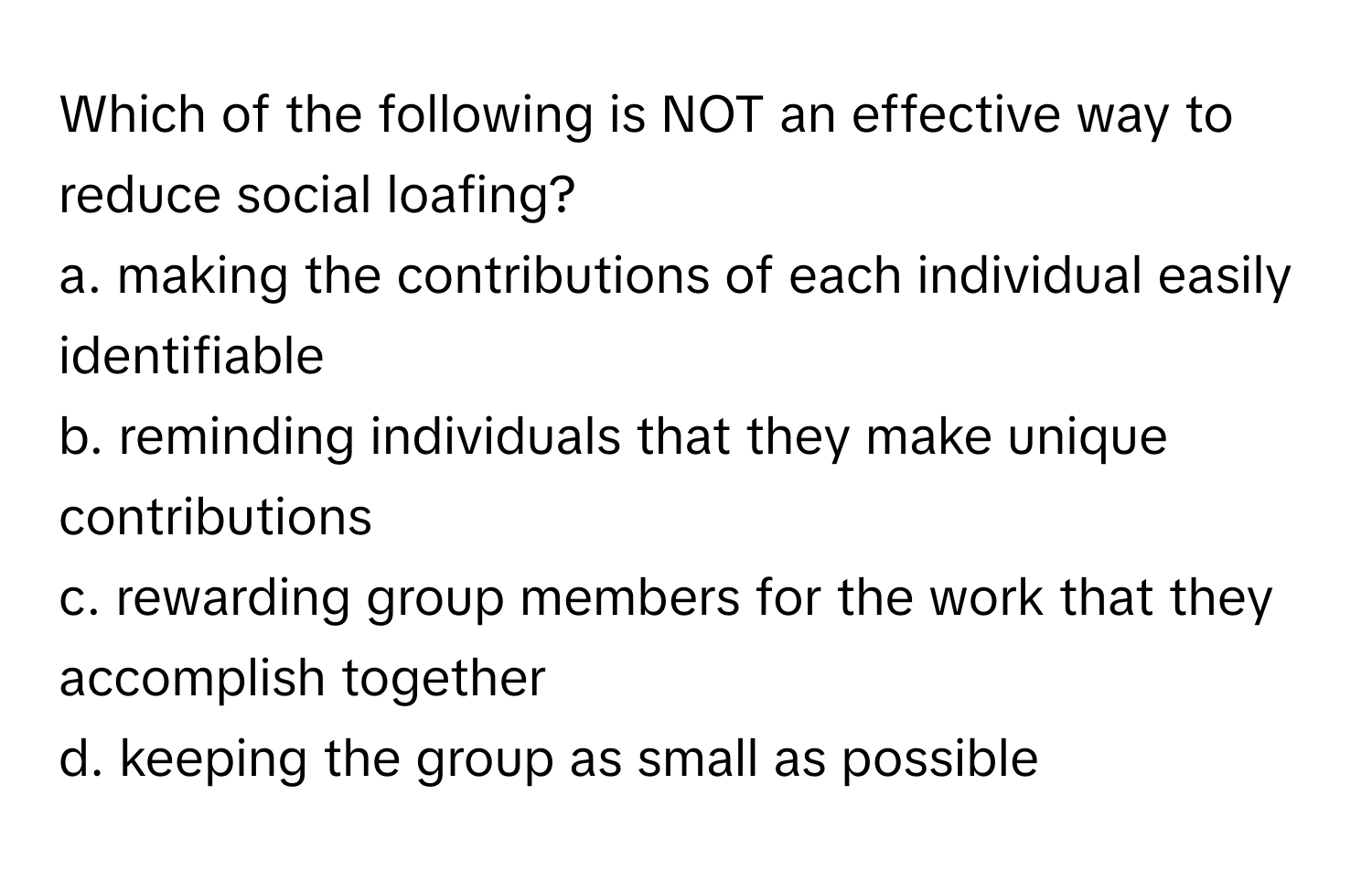 Which of the following is NOT an effective way to reduce social loafing?

a. making the contributions of each individual easily identifiable
b. reminding individuals that they make unique contributions
c. rewarding group members for the work that they accomplish together
d. keeping the group as small as possible