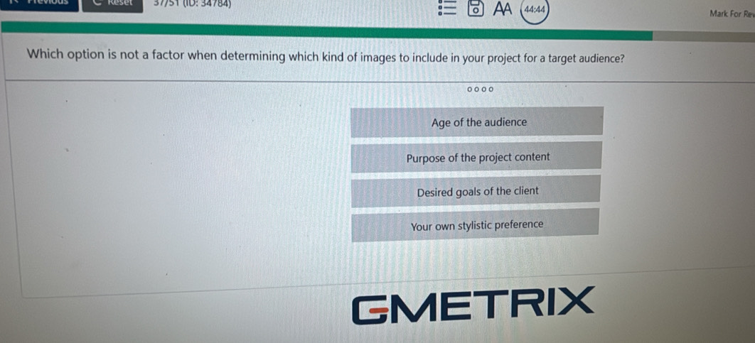 AA
37/51 (ID: 34784) 44:44 Mark For Re
Which option is not a factor when determining which kind of images to include in your project for a target audience?
Age of the audience
Purpose of the project content
Desired goals of the client
Your own stylistic preference
GMETRIX