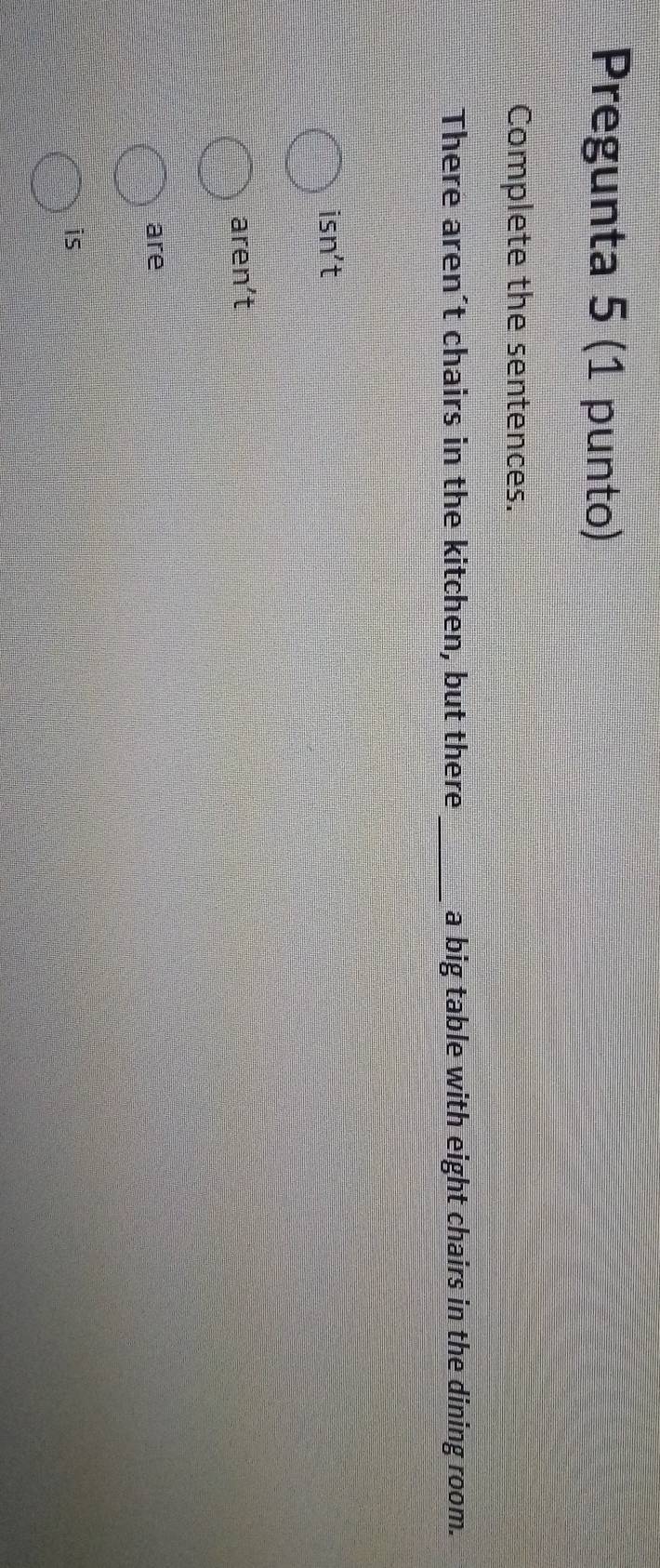 Pregunta 5 (1 punto) 
Complete the sentences. 
There aren´t chairs in the kitchen, but there_ a big table with eight chairs in the dining room. 
isn't 
aren't 
are 
is