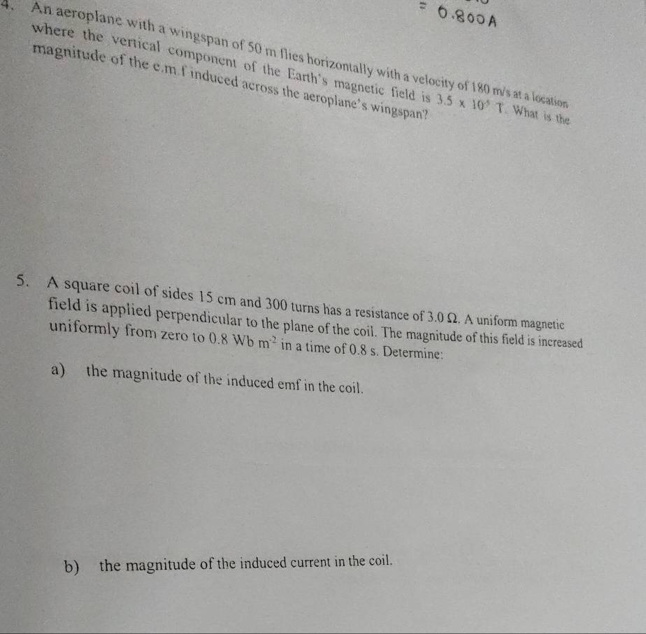 where the vertical component of the Earth's magnetic field is 
. An aeroplane with a wingspan of 50 m flies horizontally with a velocity of 180 m/s at a location . What is the 
magnitude of the c. m f induced across the aeroplane's wingspan? 3.5* 10^5T
5. A square coil of sides 15 cm and 300 turns has a resistance of 3.0 Ω. A uniform magnetic 
field is applied perpendicular to the plane of the coil. The magnitude of this field is increased 
uniformly from zero to 0.8Wbm^(-2) in a time of 0.8 s. Determine: 
a) the magnitude of the induced emf in the coil. 
b) the magnitude of the induced current in the coil.