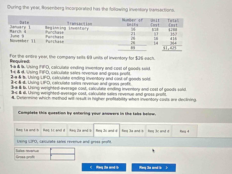 During the year, Rosenberg Incorporated has the following inventory transactions.
For the entire year, the company sells 69 units of inventory for $26 each.
Required:
1-a & b. Using FIFO, calculate ending inventory and cost of goods sold.
1-c & d. Using FIFO, calculate sales revenue and gross profit.
2-a & b. Using LIFO, calculate ending inventory and cost of goods sold.
2-c & d. Using LIFO, calculate sales revenue and gross profit.
3-a & b. Using weighted-average cost, calculate ending inventory and cost of goods sold.
3-c & d. Using weighted-average cost, calculate sales revenue and gross profit.
4. Determine which method will result in higher profitability when inventory costs are declining.
Complete this question by entering your answers in the tabs below.
Req 1a and b Req 1c and d Req 2a and b Req 2c and d Req 3a and b Req 3c and d Req 4
Using LIFO, calculate sales revenue and gross profit.
Sales revenue
Gross profit
Req 2a and b Req 3a and b