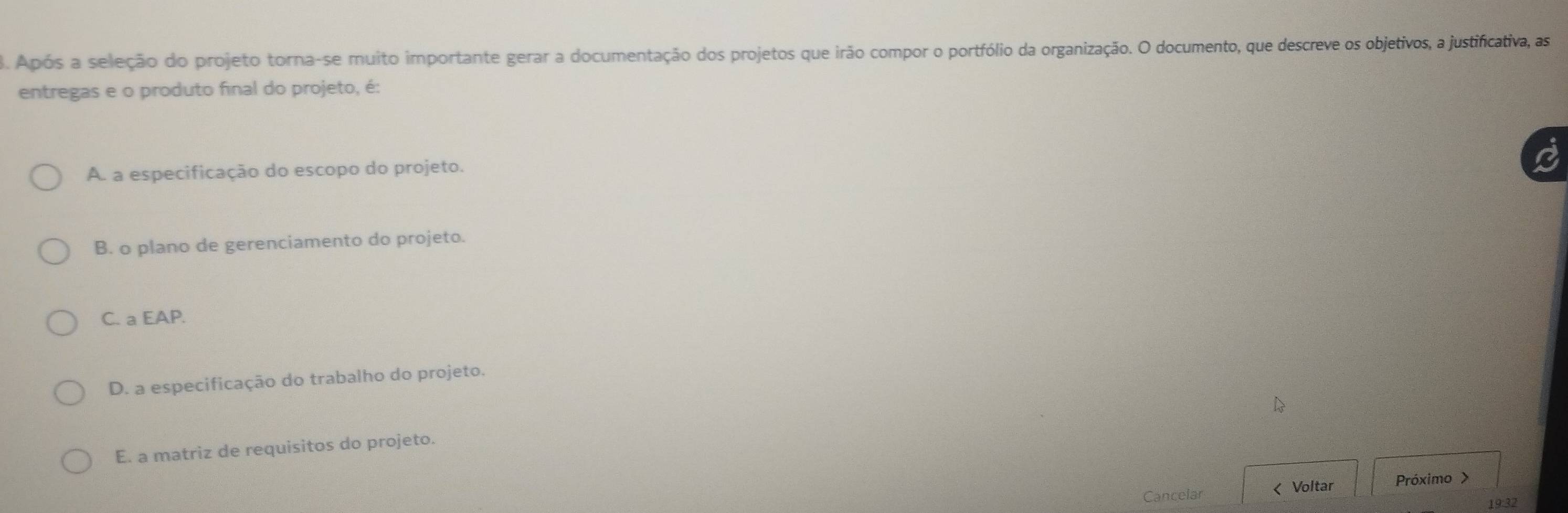 Após a seleção do projeto torna-se muito importante gerar a documentação dos projetos que irão compor o portfólio da organização. O documento, que descreve os objetivos, a justificativa, as
entregas e o produto final do projeto, é:
A. a especificação do escopo do projeto.
B. o plano de gerenciamento do projeto.
C. a EAP.
D. a especificação do trabalho do projeto.
E. a matriz de requisitos do projeto.
Cancelar
19:32