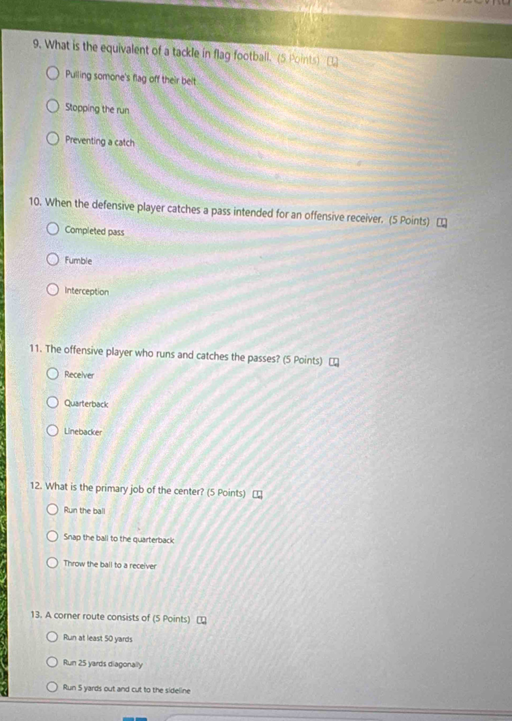 What is the equivalent of a tackle in flag football. (5 Points) B
Pulling somone's flag off their belt
Stopping the run
Preventing a catch
10. When the defensive player catches a pass intended for an offensive receiver. (5 Points) [
Completed pass
Fumble
Interception
11. The offensive player who runs and catches the passes? (5 Points)
Receiver
Quarterback
Linebacker
12. What is the primary job of the center? (5 Points)
Run the ball
Snap the ball to the quarterback
Throw the ball to a receiver
13. A corner route consists of (5 Points) [
Run at least 50 yards
Run 25 yards diagonally
Run 5 yards out and cut to the sideline