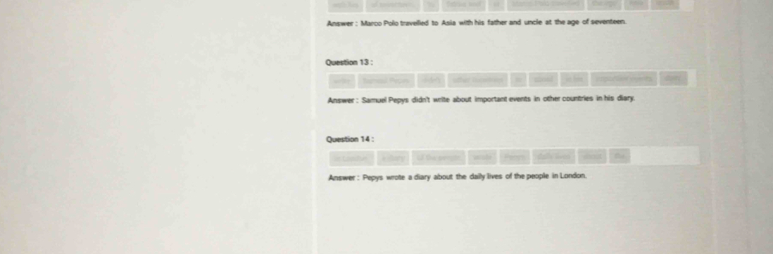 Answer: Marco Polo travelled to Asia with his father and uncle at the age of seventeen. 
Question 13 : 
Ramaul Pepins other lucstons = mod in hon ingitin sgerts 
Answer : Samuel Pepys didn't write about important events in other countries in his diary. 
Question 14 : 
=== Copulisn *ilory cã tu peeste wrste Penrs als liven host 
Answer : Pepys wrote a diary about the daily lives of the people in London.