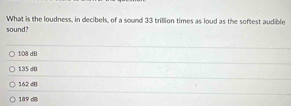 What is the loudness, in decibels, of a sound 33 trillion times as loud as the softest audible
sound?
108 dB
135 dB
162 dB
189 dB