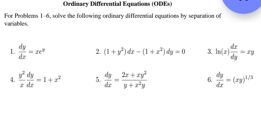 Ordinary Differential Equations (ODEs) 
For Problems 1-6, solve the following ordinary differential equations by separation of 
variables. 
1.  dy/dx =xe^y ln (x) dx/dy =xy
2. (1+y^2)dx-(1+x^2)dy=0 3. 
4.  y^2/x  dy/dx =1+x^2  dy/dx = (2x+xy^2)/y+x^2y  6.  dy/dx =(xy)^1/3
5.