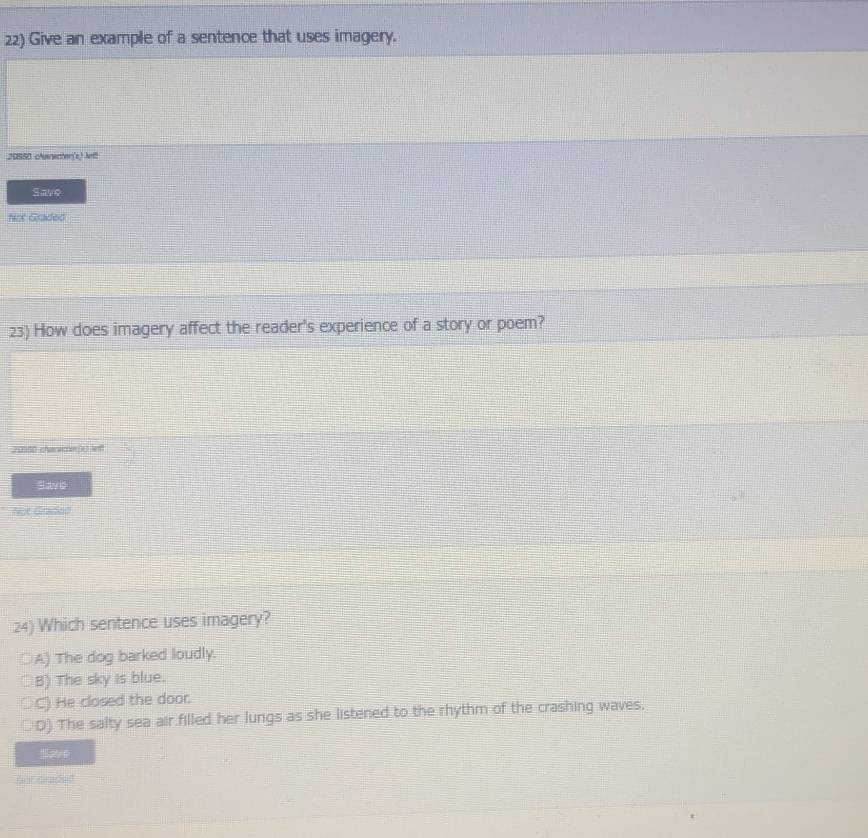 Give an example of a sentence that uses imagery.
20550 chanscher(s) Aef
Save
Not Graded
23) How does imagery affect the reader's experience of a story or poem?
20550 chareme) lt
Save
Not Graded
24) Which sentence uses imagery?
A) The dog barked loudly.
B) The sky is blue.
○C) He closed the door.
○D) The salty sea air filled her lungs as she listened to the rhythm of the crashing waves.
Save
for Graded