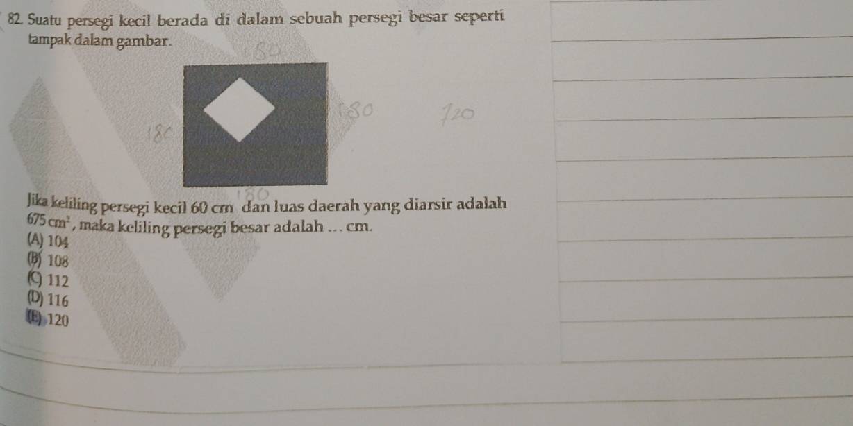 Suatu persegi kecil berada di dalam sebuah persegi besar seperti
tampak dalam gambar.
Jika keliling persegi kecil 60 cm dan luas daerah yang diarsir adalah
675cm^2 , maka keliling persegi besar adalah .. . cm.
(A) 104
(B) 108
C) 112
(D) 116
(E) 120