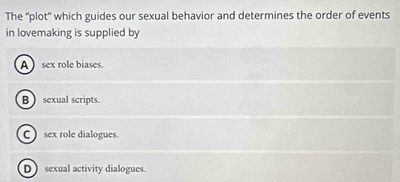 The “plot” which guides our sexual behavior and determines the order of events
in lovemaking is supplied by
A sex role biases.
B  sexual scripts.
C ) sex role dialogues.
D sexual activity dialogues.