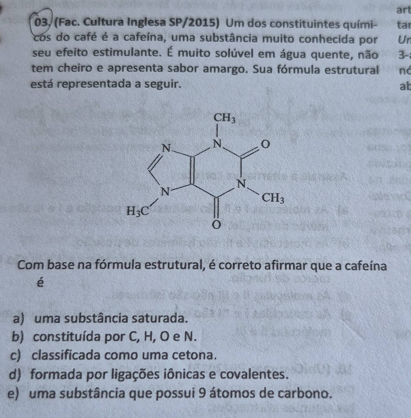 art
03, (Fac. Cultura Inglesa SP/2015) Um dos constituintes quími- tar
cos do café é a cafeína, uma substância muito conhecida por Un
seu efeito estimulante. É muito solúvel em água quente, não 3-
tem cheiro e apresenta sabor amargo. Sua fórmula estrutural ná
está representada a seguir. ab
Com base na fórmula estrutural, é correto afirmar que a cafeína
é
a) uma substância saturada.
b) constituída por C, H, O e N.
c) classificada como uma cetona.
d) formada por ligações iônicas e covalentes.
e) uma substância que possui 9 átomos de carbono.