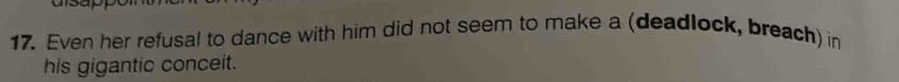 a 
17. Even her refusal to dance with him did not seem to make a (deadlock, breach) in 
his gigantic conceit.