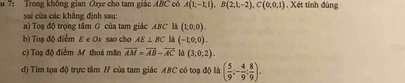 7: Trong không gian Oxyz cho tam giác ABC có A(1;-1;1), B(2;1;-2), C(0;0;1). Xét tính đúng 
sai của các khẳng định sau: 
a) Toạ độ trọng tâm G của tam giác ABC là (1;0;0). 
b) Toạ độ điểm E∈ Ox sao cho AE⊥ BC là (-1;0;0). 
c) Toạ độ điểm M thoả mãn overline AM=overline AB-overline AC là (3;0;2). 
d) Tìm tọa độ trực tâm H của tam giác ABC có toạ độ là ( 5/9 ;- 4/9 ; 8/9 ).