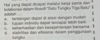 Hal yang dapat dicapai melalui kerja sama dan
kolaborasi dalam filosofi “Satu Tungku Tiga Batu” |
adalah ....
a. tantangan dapat di atasi dengan mudah
b. tujuan individu dapat tercapai lebih baik
c. keberhasilan dan kesejahteraan bersama
d. stabilitas dan efisiensi dalam penggunaan
tungku