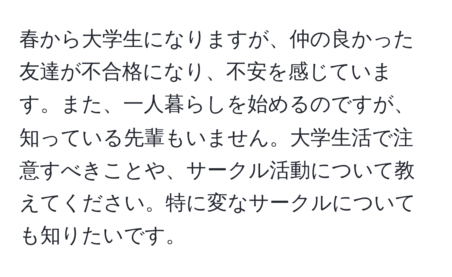 春から大学生になりますが、仲の良かった友達が不合格になり、不安を感じています。また、一人暮らしを始めるのですが、知っている先輩もいません。大学生活で注意すべきことや、サークル活動について教えてください。特に変なサークルについても知りたいです。