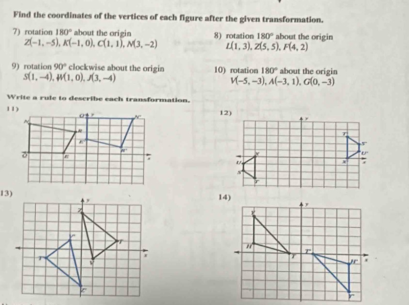 Find the coordinates of the vertices of each figure after the given transformation.
7) rotation 180° about the origin 8) rotation 180° about the origin
Z(-1,-5),K(-1,0),C(1,1),N(3,-2)
L(1,3),Z(5,5),F(4,2)
9) rotation 90° clockwise about the origin 10) rotation 180° about the origin
S(1,-4),W(1,0),J(3,-4)
V(-5,-3),A(-3,1),G(0,-3)
Write a rule to describe each transformation.