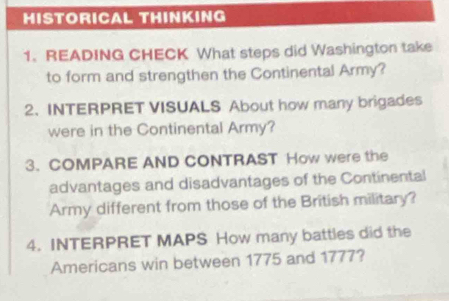 HISTORICAL THINKING 
1. READING CHECK What steps did Washington take 
to form and strengthen the Continental Army? 
2. INTERPRET VISUALS About how many brigades 
were in the Continental Army? 
3. COMPARE AND CONTRAST How were the 
advantages and disadvantages of the Continental 
Army different from those of the British military? 
4. INTERPRET MAPS How many battles did the 
Americans win between 1775 and 1777?