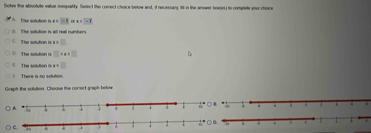 Solve the absolute value inequality. Select the correct choice below and, if necessary, fill in the answer box(es) to complete your choice
A The solution is x≥ -1 or x≤ -7
B. The solution is all real numbers
C. The solution is x≥ □.
D. The solution is □ ≤ x≤ □
E. The solution is x≤ □
F. There is no solution.
Graph the solution. Choose the correct graph below