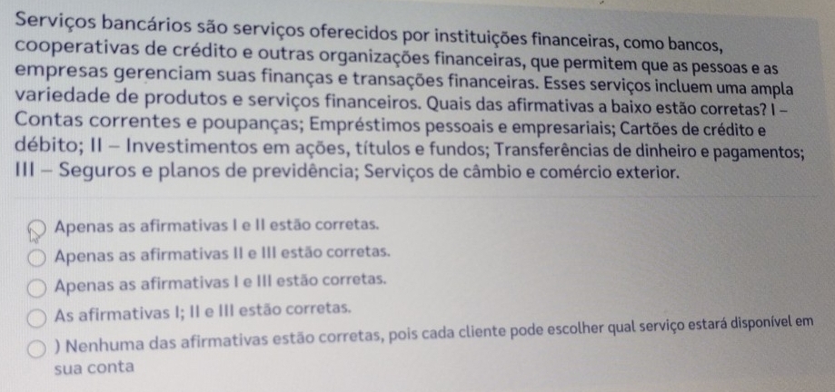 Serviços bancários são serviços oferecidos por instituições financeiras, como bancos,
cooperativas de crédito e outras organizações financeiras, que permitem que as pessoas e as
empresas gerenciam suas finanças e transações financeiras. Esses serviços incluem uma ampla
variedade de produtos e serviços financeiros. Quais das afirmativas a baixo estão corretas? I -
Contas correntes e poupanças; Empréstimos pessoais e empresariais; Cartões de crédito e
débito; II - Investimentos em ações, títulos e fundos; Transferências de dinheiro e pagamentos;
III - Seguros e planos de previdência; Serviços de câmbio e comércio exterior.
Apenas as afirmativas I e II estão corretas.
Apenas as afirmativas II e III estão corretas.
Apenas as afirmativas I e III estão corretas.
As afirmativas I; II e III estão corretas.
) Nenhuma das afirmativas estão corretas, pois cada cliente pode escolher qual serviço estará disponível em
sua conta