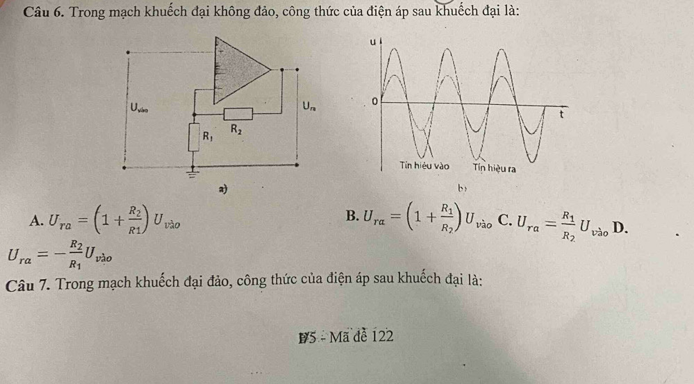 Trong mạch khuếch đại không đảo, công thức của điện áp sau khuếch đại là:

b
B.
A. U_ra=(1+frac R_2R1)U_vao U_ralpha =(1+frac R_1R_2)U_vao C. U_ra=frac R_1R_2U_vao D.
U_ra=-frac R_2R_1U_vao
Câu 7. Trong mạch khuếch đại đảo, công thức của điện áp sau khuếch đại là:
B5 - Mã đề 122