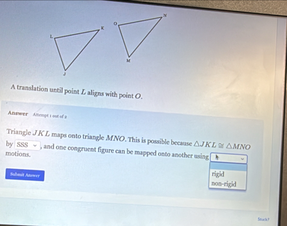 A translation until point L aligns with point O.
Answer Attempt 1 out of 2
Triangle J K L maps onto triangle MNO. This is possible because △ JKL≌ △ MNO
by SSS ~ , and one congruent figure can be mapped onto another using
motions.
Submit Answer
rigid
non-rigid
Stuck?