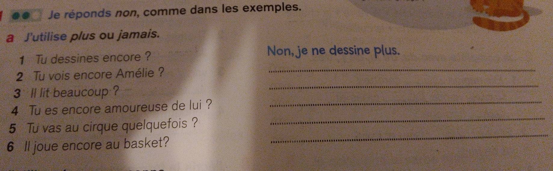 Je réponds non, comme dans les exemples. 
a J'utilise plus ou jamais. 
1 Tu dessines encore ? 
Non, je ne dessine plus. 
2 Tu vois encore Amélie? 
_ 
3ll lit beaucoup ? 
_ 
4 Tu es encore amoureuse de lui ?_ 
_ 
5 Tu vas au cirque quelquefois ? 
_ 
6 ll joue encore au basket?