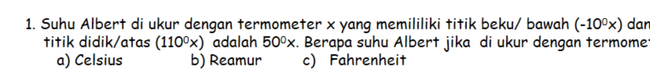 Suhu Albert di ukur dengan termometer x yang memililiki titik beku/ bawah (-10^0x) dan
titik didik/atas (110^0x) adalah 50^0x. Berapa suhu Albert jika di ukur dengan termome:
a) Celsius b) Reamur c) Fahrenheit