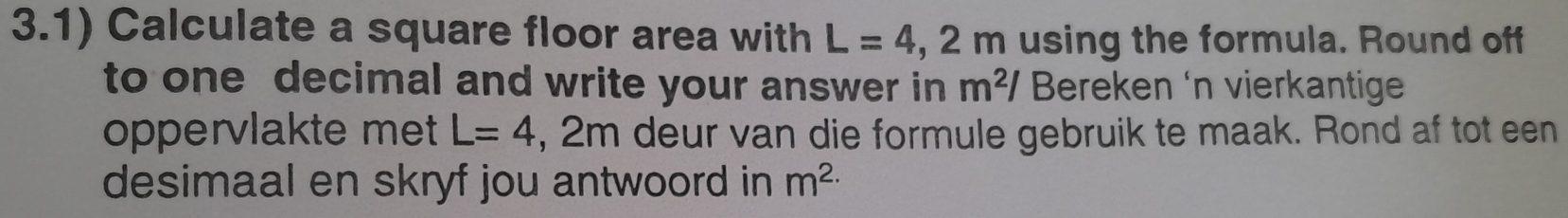 3.1) Calculate a square floor area with L=4,2m using the formula. Round off 
to one decimal and write your answer in m^2/ Breken 'n vierkantige 
oppervlakte met L=4 , 2m deur van die formule gebruik te maak. Rond af tot een 
desimaal en skryf jou antwoord in m^(2.)