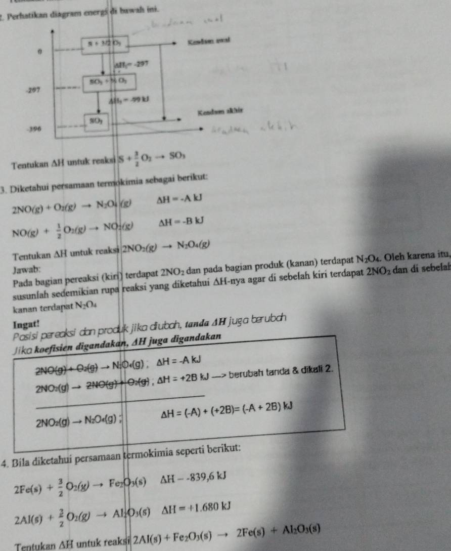 Perhatikan diagram energś di bawah ini.
Tentukan △ H untuk reaksi S+ 3/2 O_2to SO_3
3. Diketahui persamaan termokimia sebagai berikut:
2NO(g)+O_2(g)to N_2O_4(g) △ H=-AkJ
NO(g)+ 1/2 O_2(g)to NO_2(g) △ H=-BkJ
Tentukan △ H untuk reaksi 2NO_2(g)to N_2O_4(g)
Jawab: dan di sebelah
Pada bagian pereaksi (kirí) terdapat 2NO_2 dan pada bagian produk (kanan) terdapat N_2O_4 Oleh karena itu,
susunlah sedemikian rupa reaksi yang diketahui . △ H -nya agar di sebełah kiri terdapat 2NO_2
kanan terdapat N_2O_4
Ingat!
produk jika diubah, tama ΔH juga berubch
4. Bila diketahui persamaan
2Fe(s)+ 3/2 O_2(g)to Fe_2O_3(s)△ H--839,6kJ
2Al(s)+ 3/2 O_2(g)to Al_2O_3(s)△ H=+1.680kJ
Tentukan △ H untuk reaksi 2Al(s)+Fe_2O_3(s)to 2Fe(s)+Al_2O_3(s)