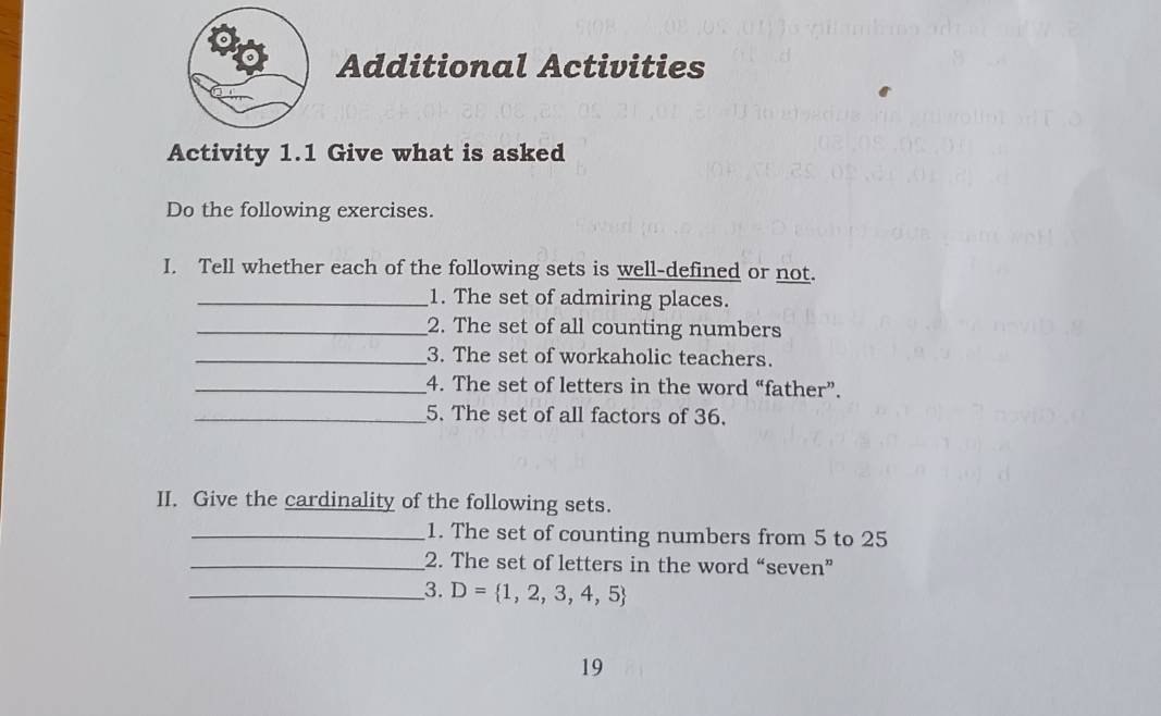 Additional Activities 
Activity 1.1 Give what is asked 
Do the following exercises. 
I. Tell whether each of the following sets is well-defined or not. 
_1. The set of admiring places. 
_2. The set of all counting numbers 
_3. The set of workaholic teachers. 
_4. The set of letters in the word “father”. 
_5. The set of all factors of 36. 
II. Give the cardinality of the following sets. 
_1. The set of counting numbers from 5 to 25
_2. The set of letters in the word “seven” 
__3. D= 1,2,3,4,5
19