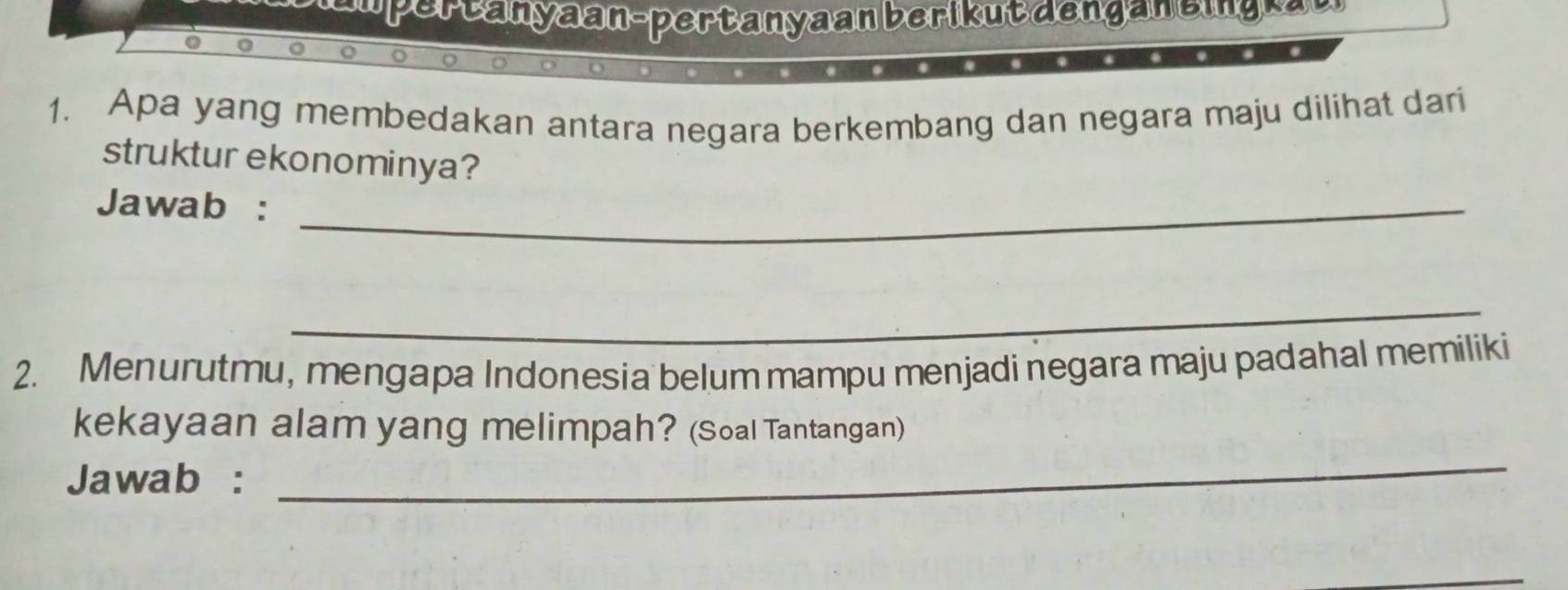 er t a n a an- per t an y a an b eri u t d en a e i a 
1. Apa yang membedakan antara negara berkembang dan negara maju dilihat dari 
struktur ekonominya? 
Jawab :_ 
_ 
2. Menurutmu, mengapa Indonesia belum mampu menjadi negara maju padahal memiliki 
_ 
kekayaan alam yang melimpah? (Soal Tantangan) 
Jawab :