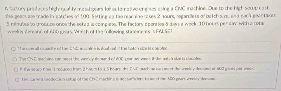 A factory produces high-quality metal gears for automotive engines using a CNC machine. Due to the high setup cost,
the gears are made in batches of 100. Setting up the machine takes 2 hours, regardless of batch size, and each gear takes
5 minutes to produce once the setup is complete. The factory operates 6 days a week, 10 hours per day, with a total
weekly demand of 600 gears. Which of the following statements is FALSE?
The overall capacity of the CNC machine is doubled if the batch size is doubled.
The CNC machine can meet the weekly demand of 600 gear per week if the batch size is doubled.
If the setup time is reduced from 2 hours to 1.5 hours, the CNC machine can meet the weekly demand of 600 gears per week.
The current production setup of the CNC machine is not sufficient to meet the 600 gears weekly demand.