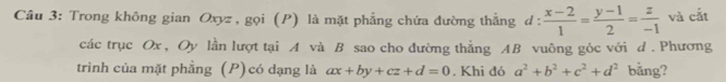 Trong không gian Oxyz , gọi (P) là mặt phẳng chứa đường thẳng d :  (x-2)/1 = (y-1)/2 = z/-1  và cắt
các trục Ox, Oy lần lượt tại A và B sao cho đường thẳng AB vuông góc với d . Phương
trình của mặt phẳng (P) có dạng là ax+by+cz+d=0. Khi đó a^2+b^2+c^2+d^2 bằng?