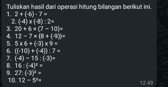 Tuliskan hasil dari operasi hitung bilangan berikut ini. 
1. 2+(-6)-7=
2. (-4)* (-8):2=
3. 20+6* (7-10)=
4. 12-7*  8+(-9) =
5. 5* 6+(-3)* 9=
6. ((-10)+(-4)):7=
7. (-4)-15:(-3)=
8. 16:(-4)^2=
9. 27:(-3)^2=
10. 12-5^2= 12.49