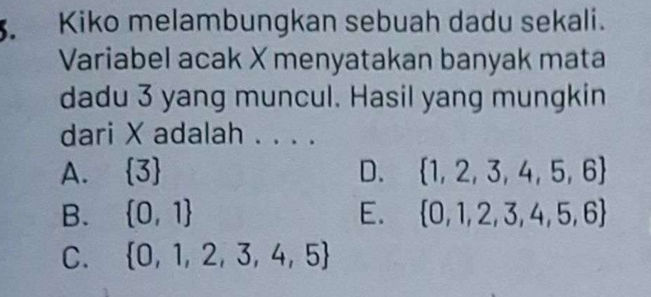 Kiko melambungkan sebuah dadu sekali.
Variabel acak X menyatakan banyak mata
dadu 3 yang muncul. Hasil yang mungkin
dari X adalah . . . .
A.  3 D.  1,2,3,4,5,6
B.  0,1 E.  0,1,2,3,4,5,6
C.  0,1,2,3,4,5