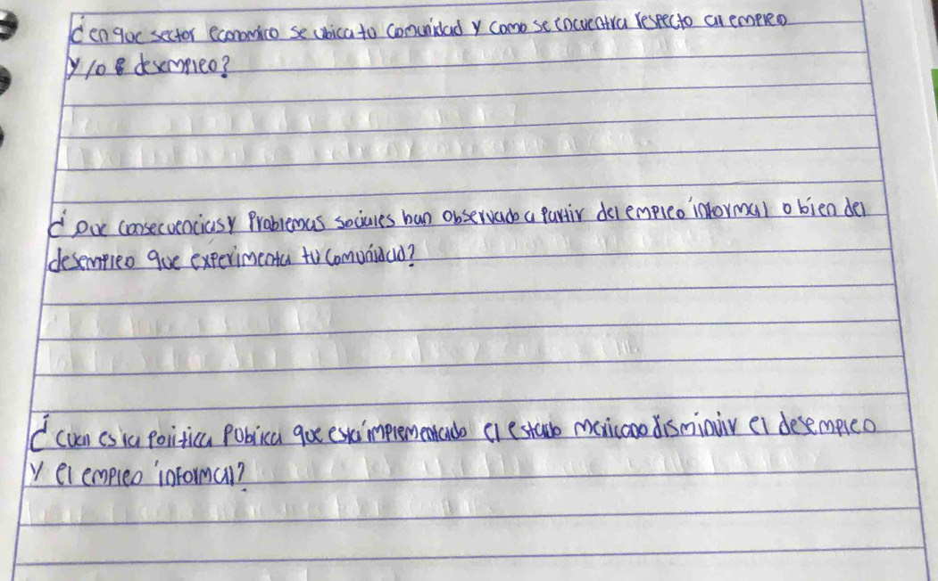 Cengoc sector econonico se ubica to comunidad y como se tocveatra Yespecto cn empreo 
yy108 desemmmeo? 
oue consecvenciasy Prablemas sociures ban observade a partir del empleo intormal obien der 
ddesempieo gue experimenta to comunidao? 
( cven csiu politica Poblica go esimpremenrado crestau manicoo disminir ei desempeo 
y elempleo informal?