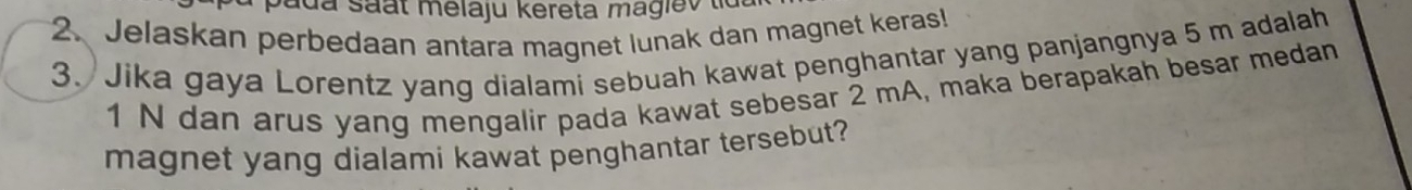 a d a saat melaju kereta magiev 
2. Jelaskan perbedaan antara magnet lunak dan magnet keras! 
3. Jika gaya Lorentz yang dialami sebuah kawat penghantar yang panjangnya 5 m adalah 
1 N dan arus yang mengalir pada kawat sebesar 2 mA, maka berapakah besar medan 
magnet yang dialami kawat penghantar tersebut?