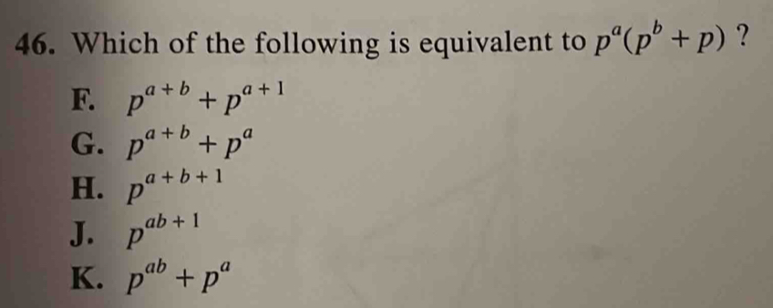 Which of the following is equivalent to p^a(p^b+p) ?
F. p^(a+b)+p^(a+1)
G. p^(a+b)+p^a
H. p^(a+b+1)
J. p^(ab+1)
K. p^(ab)+p^a