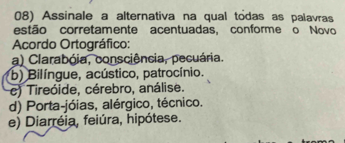 Assinale a alternativa na qual todas as palavras
estão corretamente acentuadas, conforme o Novo
Acordo Ortográfico:
a) Clarabóia, consciência, pecuária.
b) Bilíngue, acústico, patrocínio.
e) Tireóide, cérebro, análise.
d) Porta-jóias, alérgico, técnico.
e) Diarréia, feiúra, hipótese.