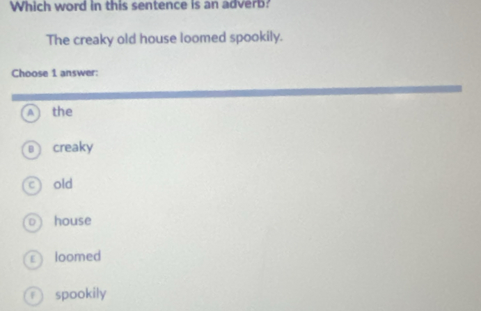 Which word in this sentence is an adverb?
The creaky old house loomed spookily.
Choose 1 answer:
A the
creaky
c) old
0 house
€loomed
f spookily